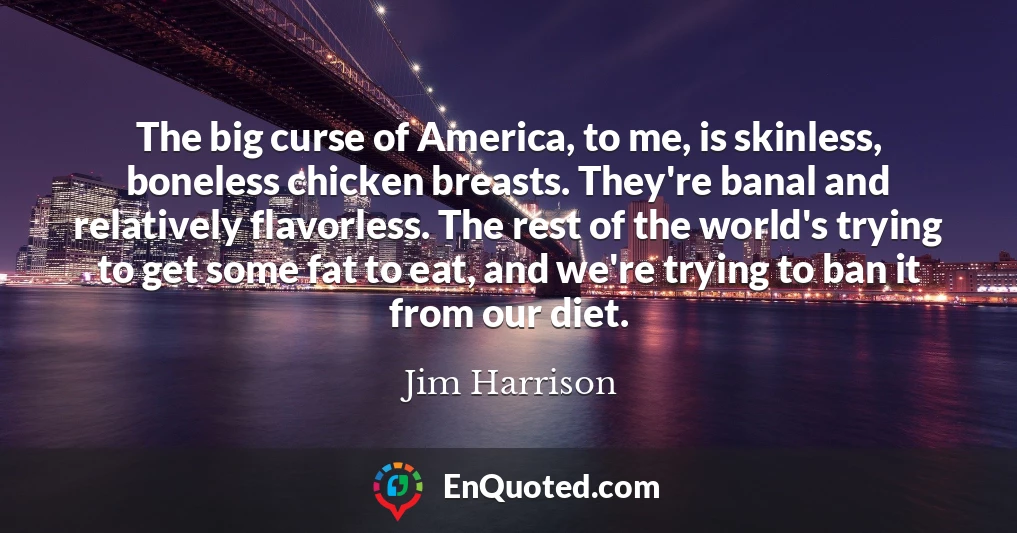 The big curse of America, to me, is skinless, boneless chicken breasts. They're banal and relatively flavorless. The rest of the world's trying to get some fat to eat, and we're trying to ban it from our diet.