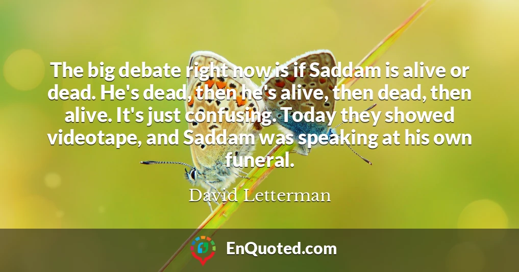 The big debate right now is if Saddam is alive or dead. He's dead, then he's alive, then dead, then alive. It's just confusing. Today they showed videotape, and Saddam was speaking at his own funeral.