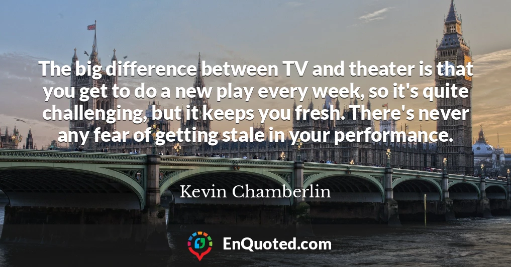 The big difference between TV and theater is that you get to do a new play every week, so it's quite challenging, but it keeps you fresh. There's never any fear of getting stale in your performance.