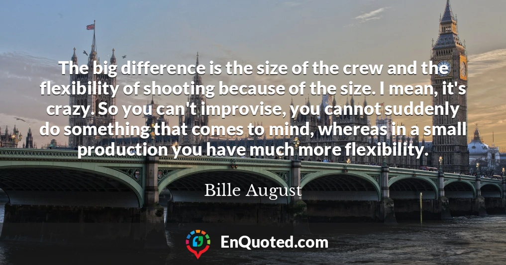 The big difference is the size of the crew and the flexibility of shooting because of the size. I mean, it's crazy. So you can't improvise, you cannot suddenly do something that comes to mind, whereas in a small production you have much more flexibility.