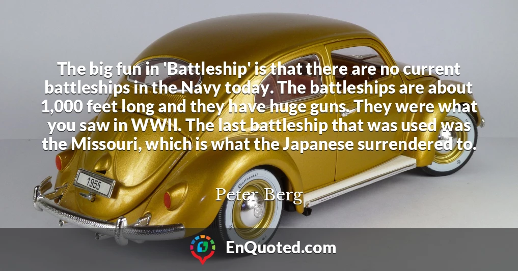 The big fun in 'Battleship' is that there are no current battleships in the Navy today. The battleships are about 1,000 feet long and they have huge guns. They were what you saw in WWII. The last battleship that was used was the Missouri, which is what the Japanese surrendered to.