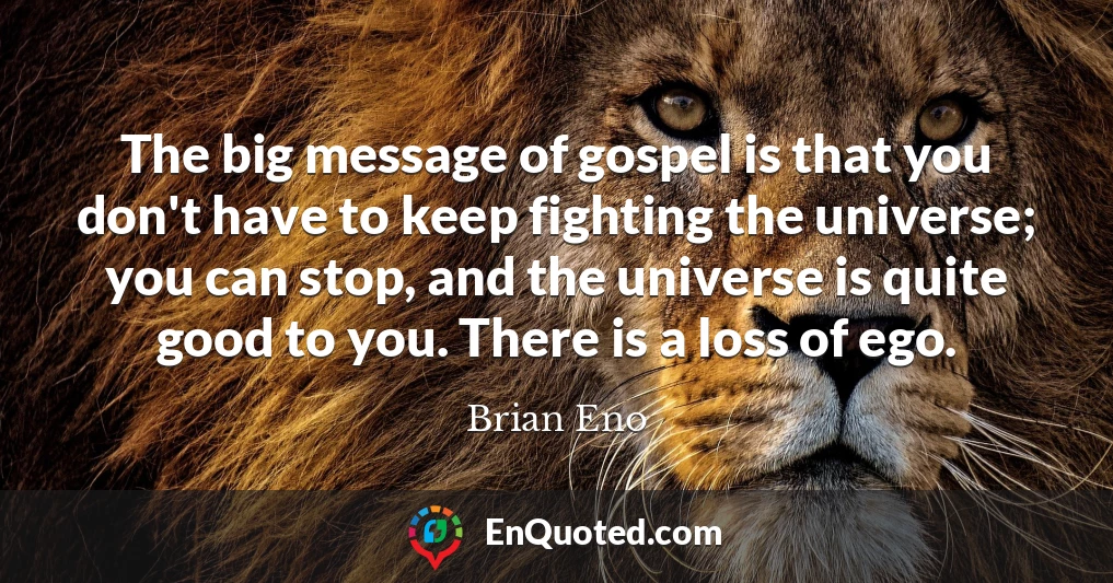 The big message of gospel is that you don't have to keep fighting the universe; you can stop, and the universe is quite good to you. There is a loss of ego.