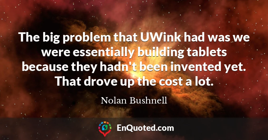 The big problem that UWink had was we were essentially building tablets because they hadn't been invented yet. That drove up the cost a lot.