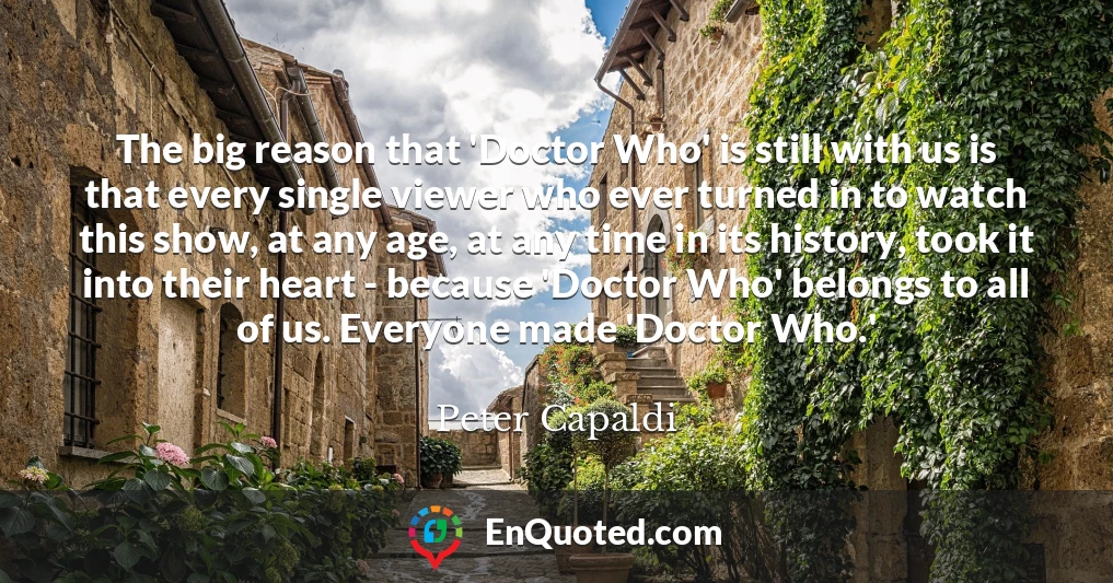 The big reason that 'Doctor Who' is still with us is that every single viewer who ever turned in to watch this show, at any age, at any time in its history, took it into their heart - because 'Doctor Who' belongs to all of us. Everyone made 'Doctor Who.'