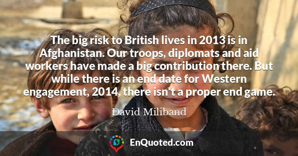 The big risk to British lives in 2013 is in Afghanistan. Our troops, diplomats and aid workers have made a big contribution there. But while there is an end date for Western engagement, 2014, there isn't a proper end game.