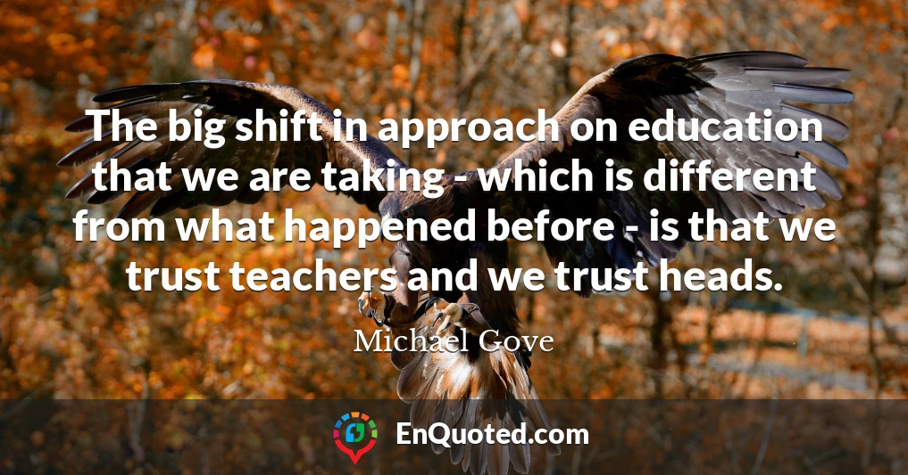 The big shift in approach on education that we are taking - which is different from what happened before - is that we trust teachers and we trust heads.