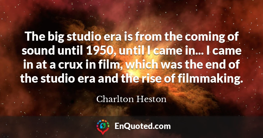 The big studio era is from the coming of sound until 1950, until I came in... I came in at a crux in film, which was the end of the studio era and the rise of filmmaking.