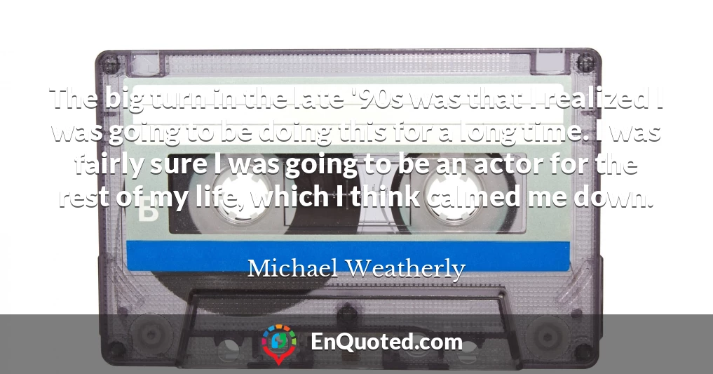 The big turn in the late '90s was that I realized I was going to be doing this for a long time. I was fairly sure I was going to be an actor for the rest of my life, which I think calmed me down.
