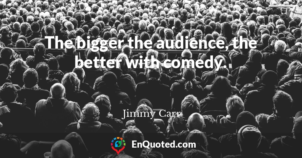 The bigger the audience, the better with comedy.