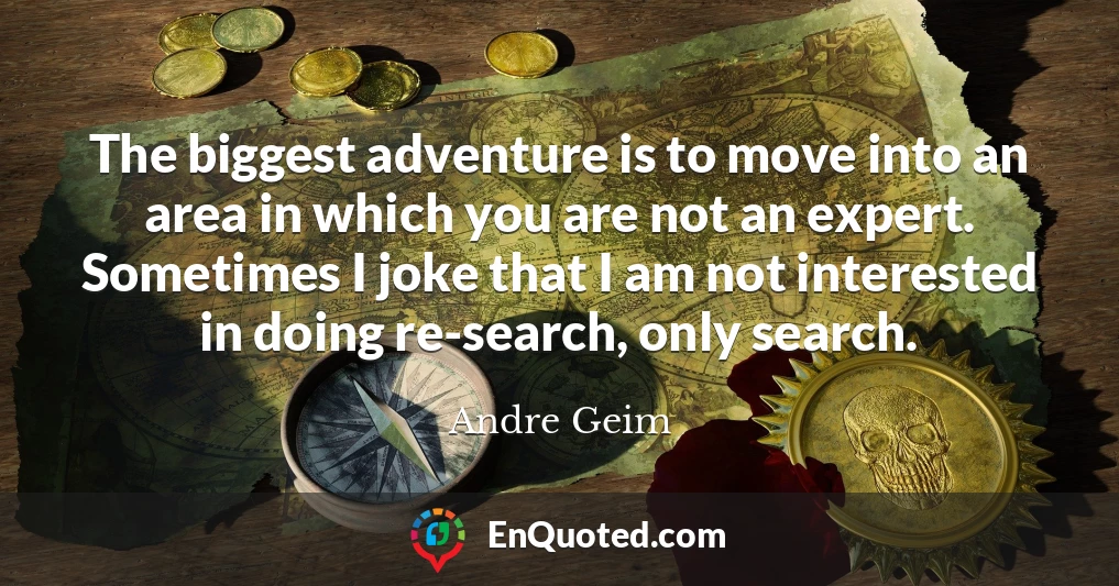 The biggest adventure is to move into an area in which you are not an expert. Sometimes I joke that I am not interested in doing re-search, only search.