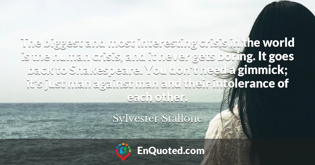 The biggest and most interesting crisis in the world is the human crisis, and it never gets boring. It goes back to Shakespeare. You don't need a gimmick; it's just man against man and their intolerance of each other.