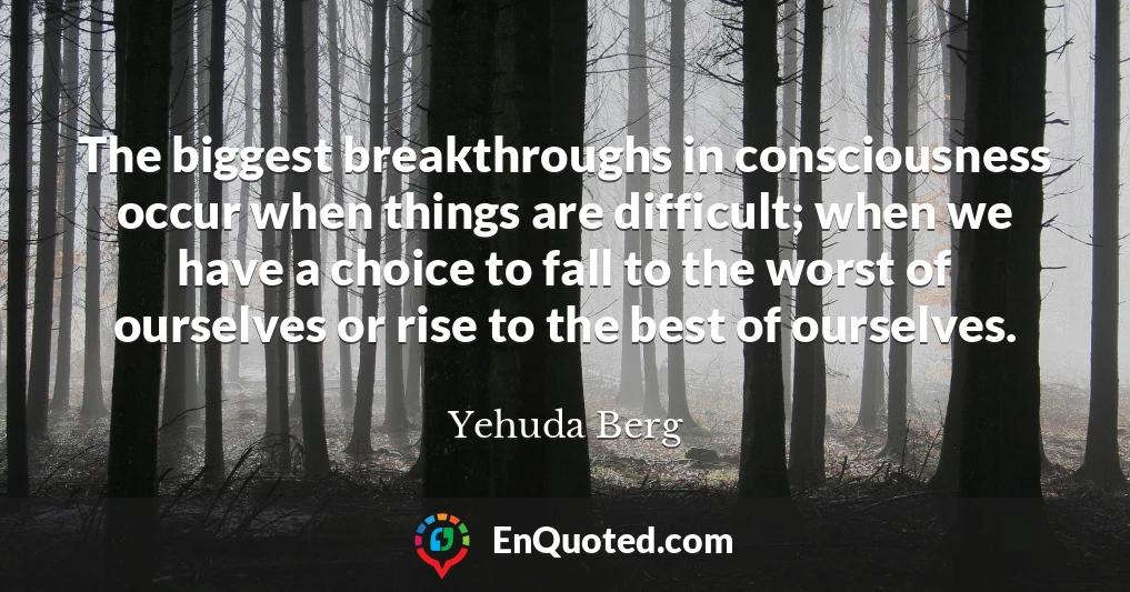 The biggest breakthroughs in consciousness occur when things are difficult; when we have a choice to fall to the worst of ourselves or rise to the best of ourselves.