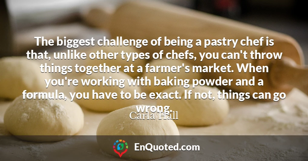 The biggest challenge of being a pastry chef is that, unlike other types of chefs, you can't throw things together at a farmer's market. When you're working with baking powder and a formula, you have to be exact. If not, things can go wrong.