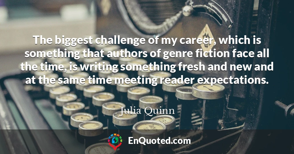 The biggest challenge of my career, which is something that authors of genre fiction face all the time, is writing something fresh and new and at the same time meeting reader expectations.