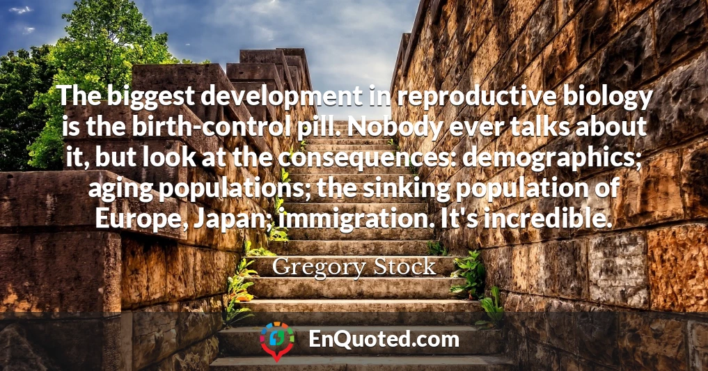 The biggest development in reproductive biology is the birth-control pill. Nobody ever talks about it, but look at the consequences: demographics; aging populations; the sinking population of Europe, Japan; immigration. It's incredible.