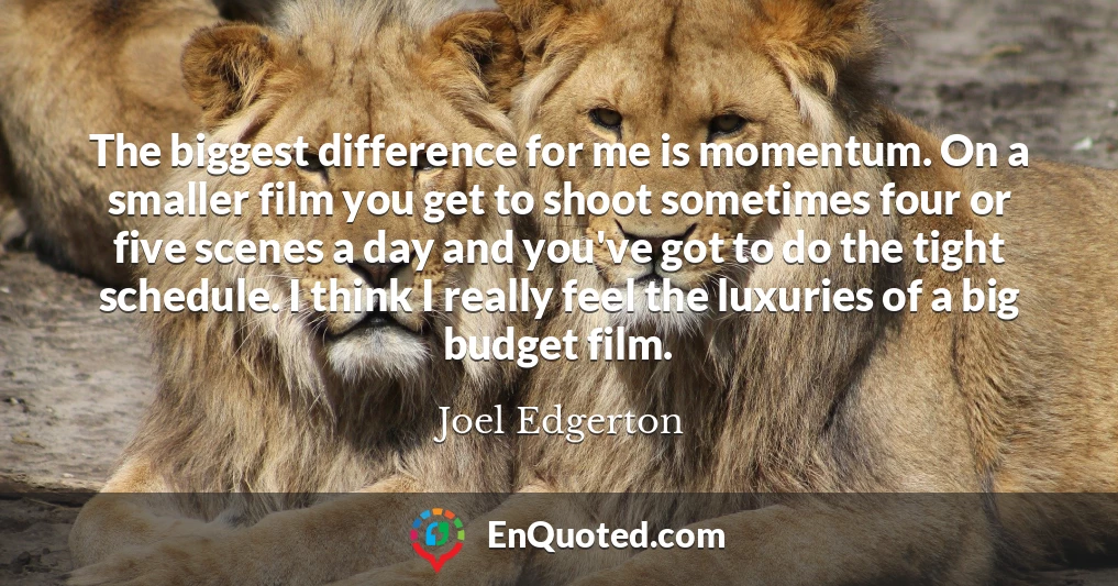 The biggest difference for me is momentum. On a smaller film you get to shoot sometimes four or five scenes a day and you've got to do the tight schedule. I think I really feel the luxuries of a big budget film.