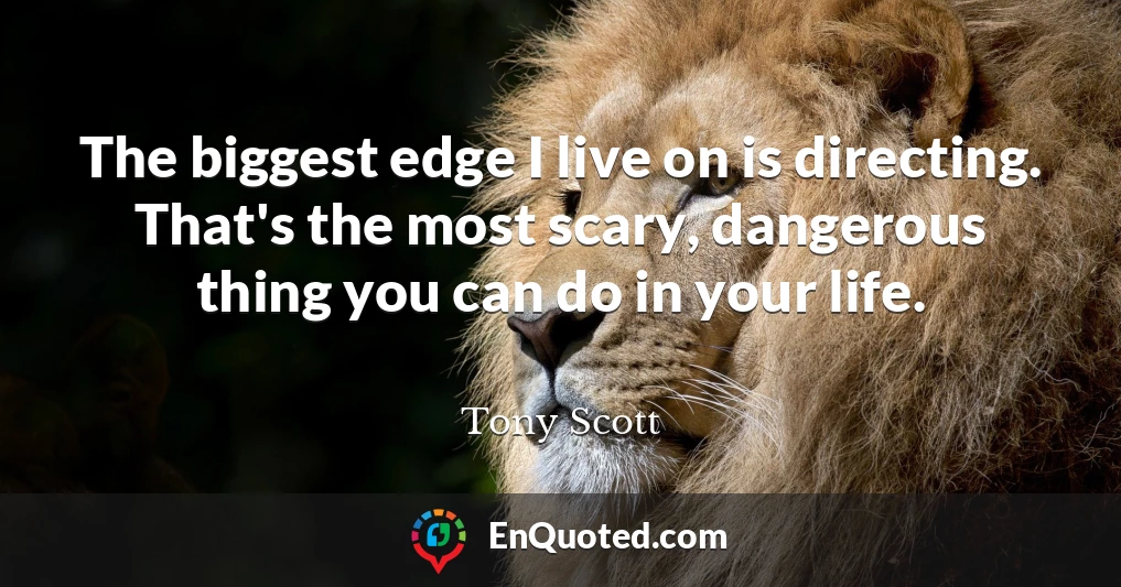 The biggest edge I live on is directing. That's the most scary, dangerous thing you can do in your life.