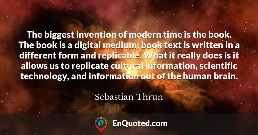 The biggest invention of modern time is the book. The book is a digital medium; book text is written in a different form and replicable. What it really does is it allows us to replicate cultural information, scientific technology, and information out of the human brain.
