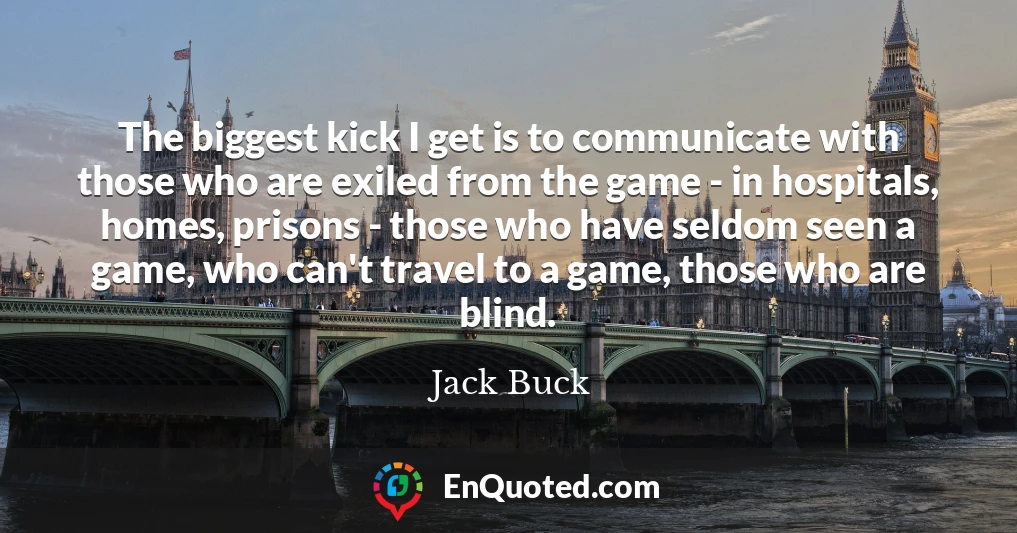 The biggest kick I get is to communicate with those who are exiled from the game - in hospitals, homes, prisons - those who have seldom seen a game, who can't travel to a game, those who are blind.