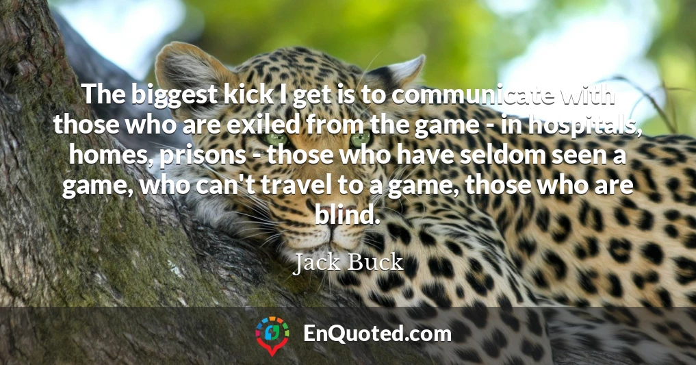 The biggest kick I get is to communicate with those who are exiled from the game - in hospitals, homes, prisons - those who have seldom seen a game, who can't travel to a game, those who are blind.