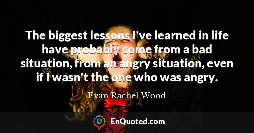 The biggest lessons I've learned in life have probably come from a bad situation, from an angry situation, even if I wasn't the one who was angry.