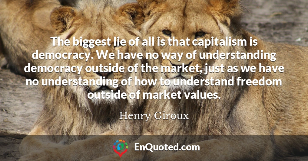 The biggest lie of all is that capitalism is democracy. We have no way of understanding democracy outside of the market, just as we have no understanding of how to understand freedom outside of market values.