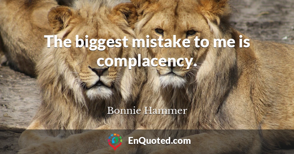 The biggest mistake to me is complacency.