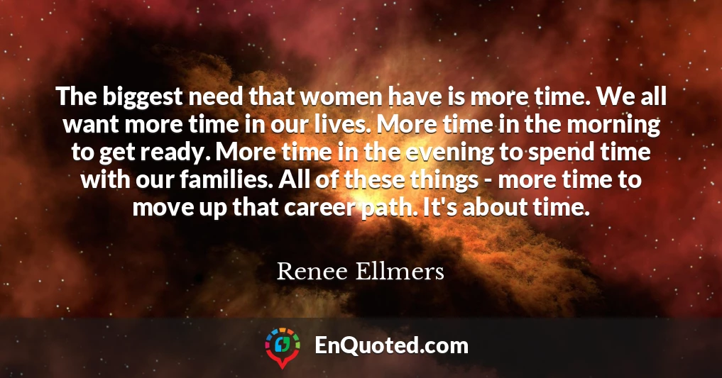 The biggest need that women have is more time. We all want more time in our lives. More time in the morning to get ready. More time in the evening to spend time with our families. All of these things - more time to move up that career path. It's about time.