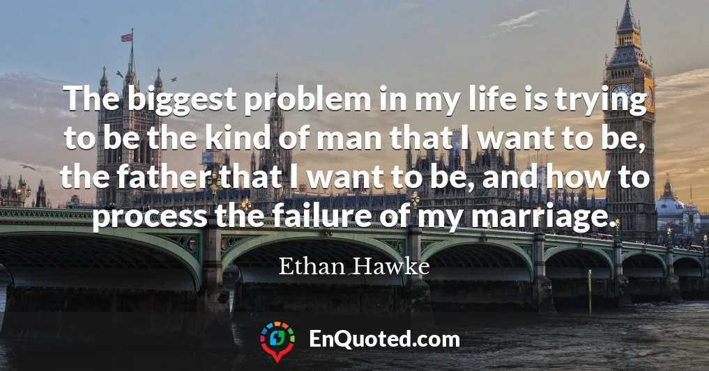 The biggest problem in my life is trying to be the kind of man that I want to be, the father that I want to be, and how to process the failure of my marriage.