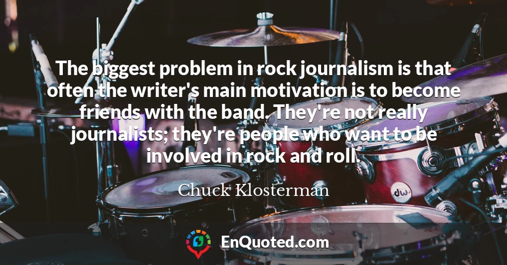 The biggest problem in rock journalism is that often the writer's main motivation is to become friends with the band. They're not really journalists; they're people who want to be involved in rock and roll.