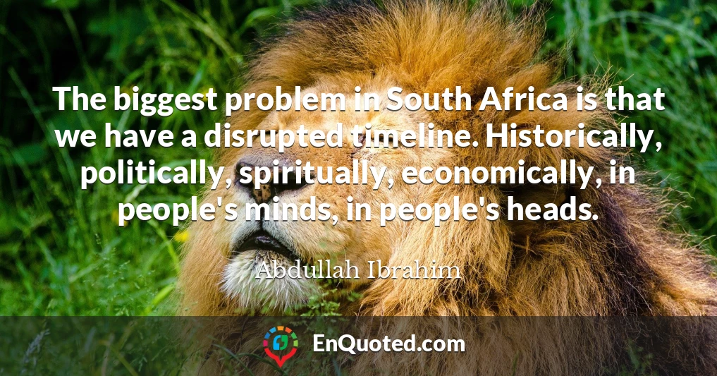 The biggest problem in South Africa is that we have a disrupted timeline. Historically, politically, spiritually, economically, in people's minds, in people's heads.