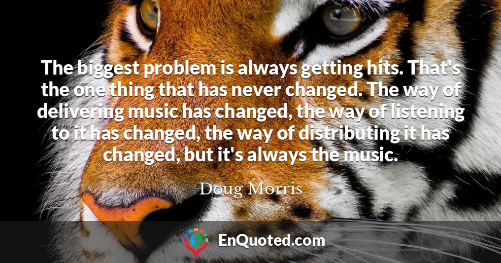 The biggest problem is always getting hits. That's the one thing that has never changed. The way of delivering music has changed, the way of listening to it has changed, the way of distributing it has changed, but it's always the music.