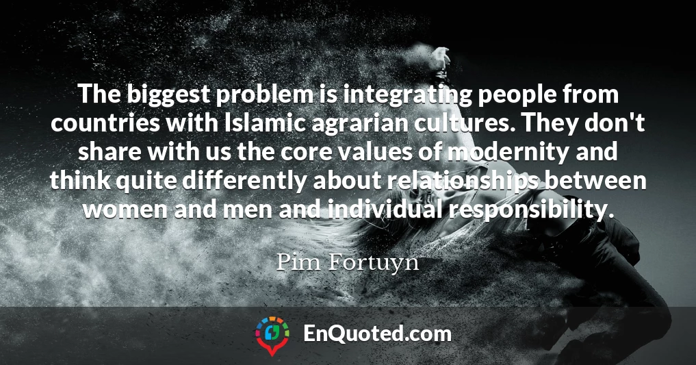 The biggest problem is integrating people from countries with Islamic agrarian cultures. They don't share with us the core values of modernity and think quite differently about relationships between women and men and individual responsibility.