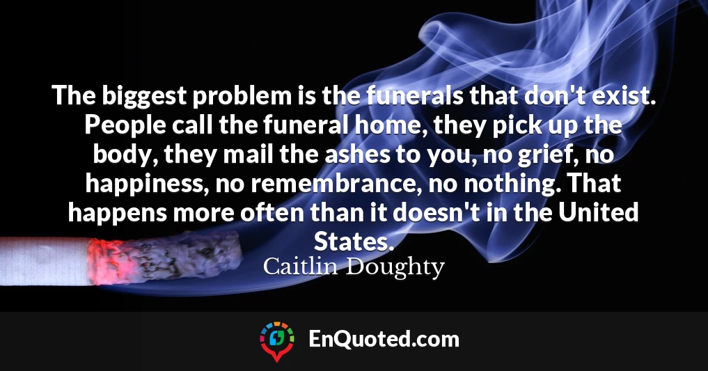 The biggest problem is the funerals that don't exist. People call the funeral home, they pick up the body, they mail the ashes to you, no grief, no happiness, no remembrance, no nothing. That happens more often than it doesn't in the United States.