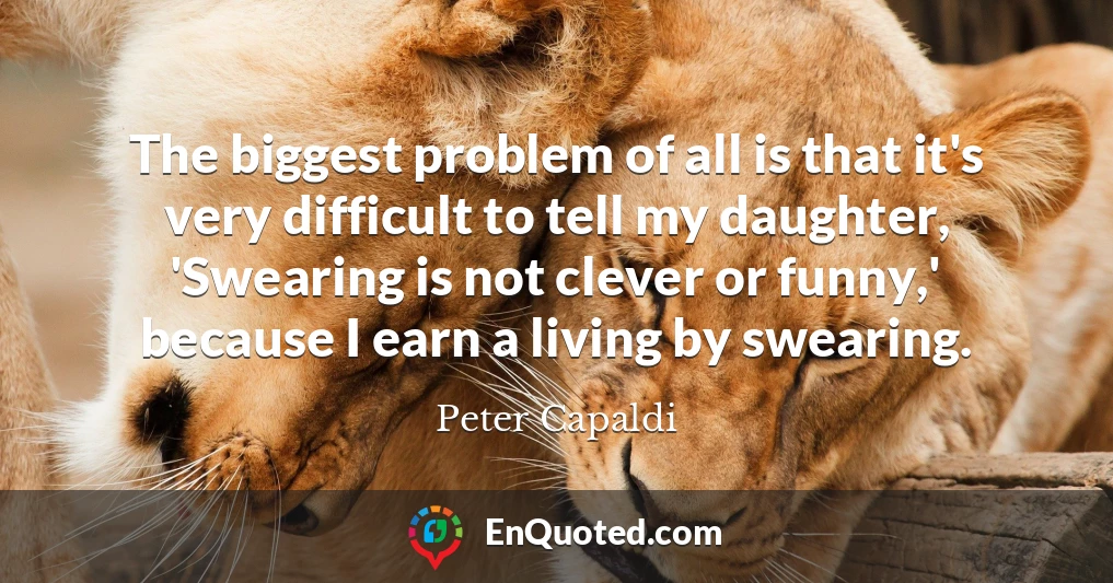 The biggest problem of all is that it's very difficult to tell my daughter, 'Swearing is not clever or funny,' because I earn a living by swearing.