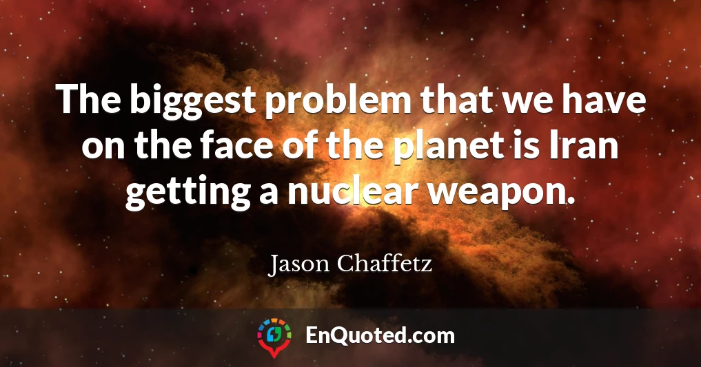 The biggest problem that we have on the face of the planet is Iran getting a nuclear weapon.