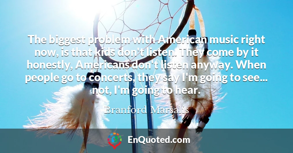 The biggest problem with American music right now, is that kids don't listen. They come by it honestly, Americans don't listen anyway. When people go to concerts, they say I'm going to see... not, I'm going to hear.