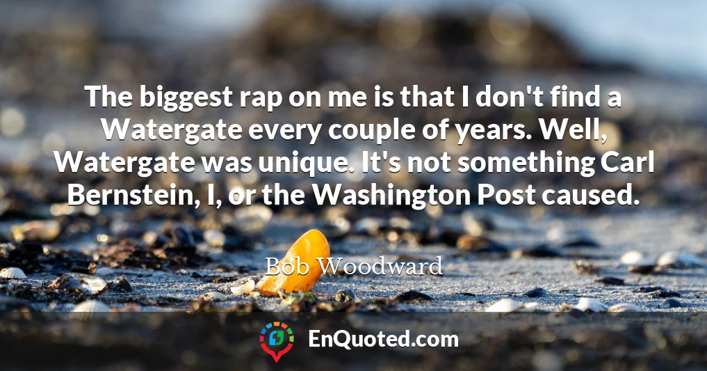 The biggest rap on me is that I don't find a Watergate every couple of years. Well, Watergate was unique. It's not something Carl Bernstein, I, or the Washington Post caused.