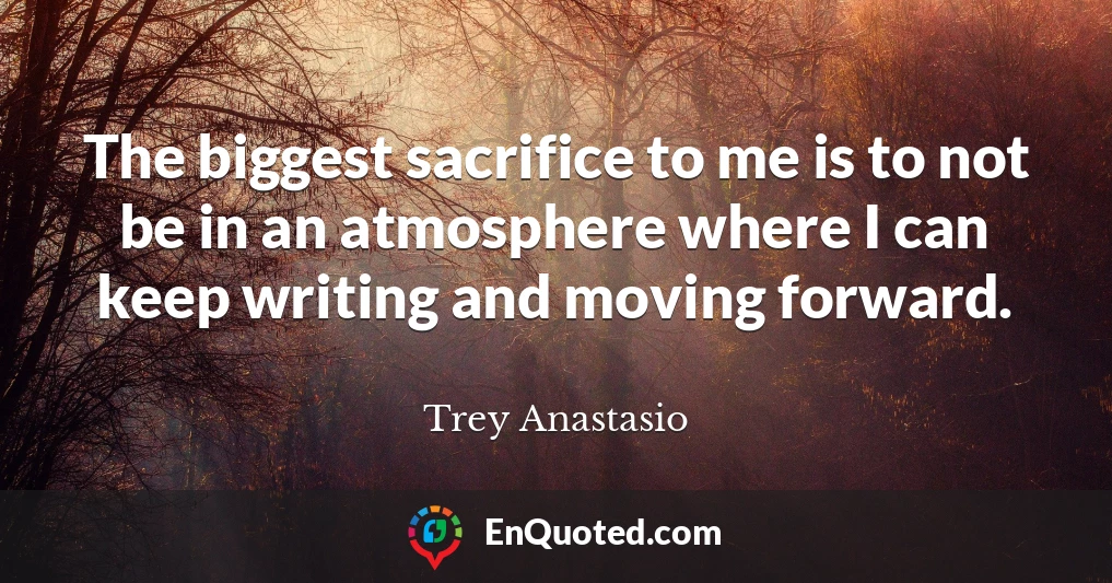 The biggest sacrifice to me is to not be in an atmosphere where I can keep writing and moving forward.