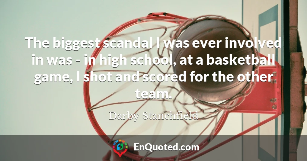The biggest scandal I was ever involved in was - in high school, at a basketball game, I shot and scored for the other team.