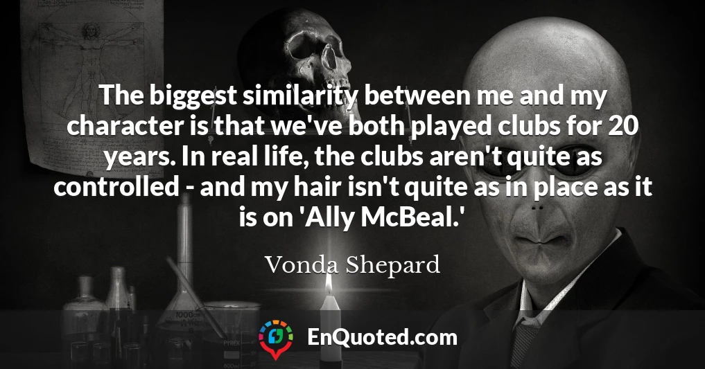 The biggest similarity between me and my character is that we've both played clubs for 20 years. In real life, the clubs aren't quite as controlled - and my hair isn't quite as in place as it is on 'Ally McBeal.'