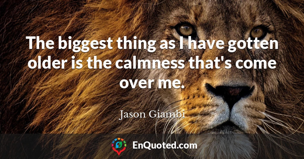 The biggest thing as I have gotten older is the calmness that's come over me.