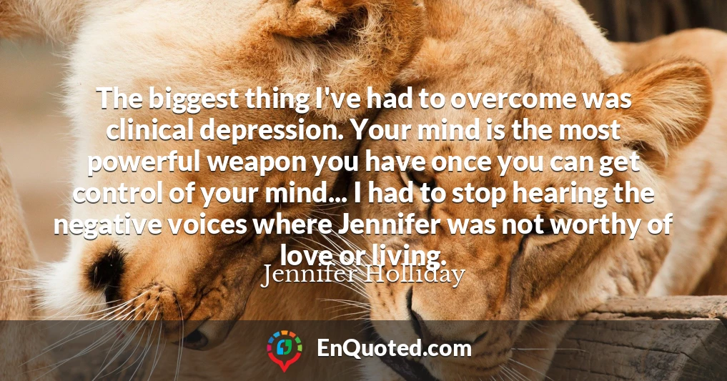 The biggest thing I've had to overcome was clinical depression. Your mind is the most powerful weapon you have once you can get control of your mind... I had to stop hearing the negative voices where Jennifer was not worthy of love or living.