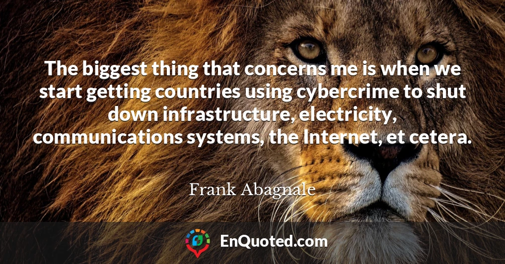 The biggest thing that concerns me is when we start getting countries using cybercrime to shut down infrastructure, electricity, communications systems, the Internet, et cetera.