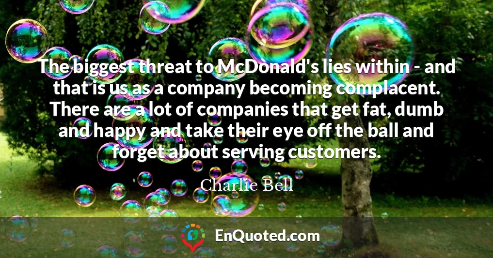 The biggest threat to McDonald's lies within - and that is us as a company becoming complacent. There are a lot of companies that get fat, dumb and happy and take their eye off the ball and forget about serving customers.