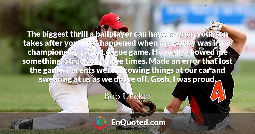 The biggest thrill a ballplayer can have is when your son takes after you. That happened when my Bobby was in his championship Little League game. He really showed me something. Struck out three times. Made an error that lost the game. Parents were throwing things at our car and swearing at us as we drove off. Gosh, I was proud.