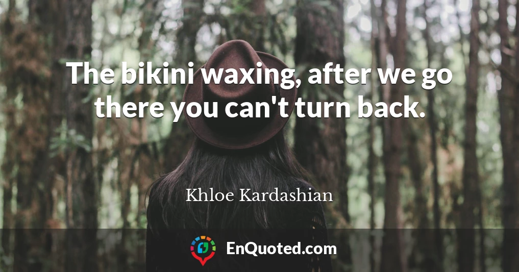 The bikini waxing, after we go there you can't turn back.