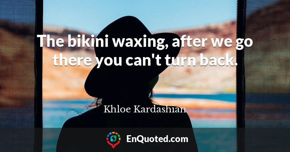 The bikini waxing, after we go there you can't turn back.