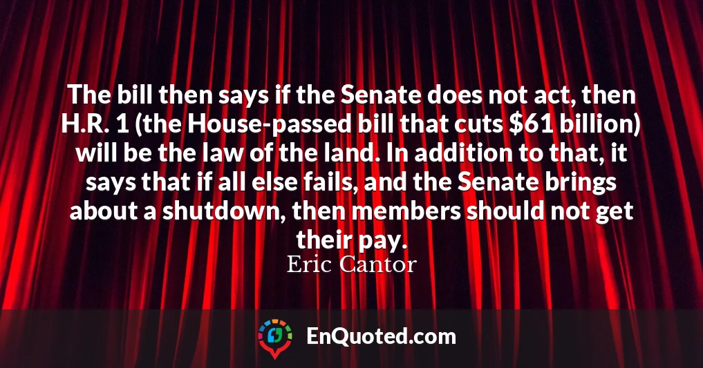 The bill then says if the Senate does not act, then H.R. 1 (the House-passed bill that cuts $61 billion) will be the law of the land. In addition to that, it says that if all else fails, and the Senate brings about a shutdown, then members should not get their pay.