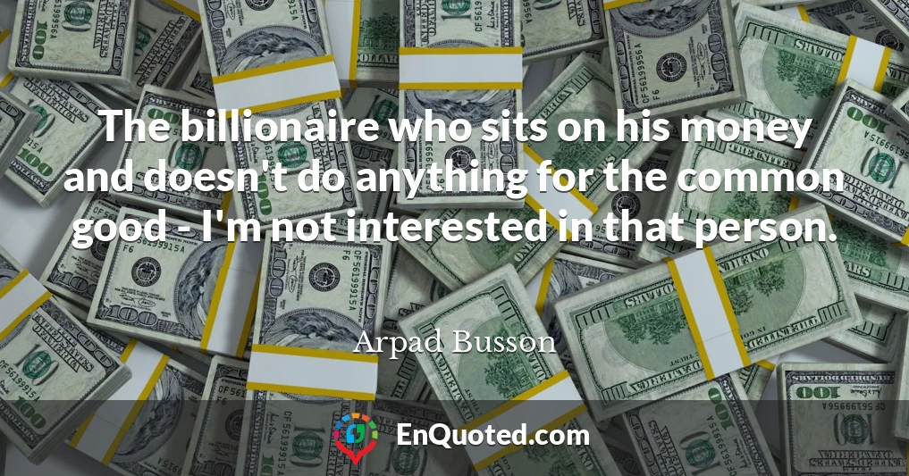 The billionaire who sits on his money and doesn't do anything for the common good - I'm not interested in that person.